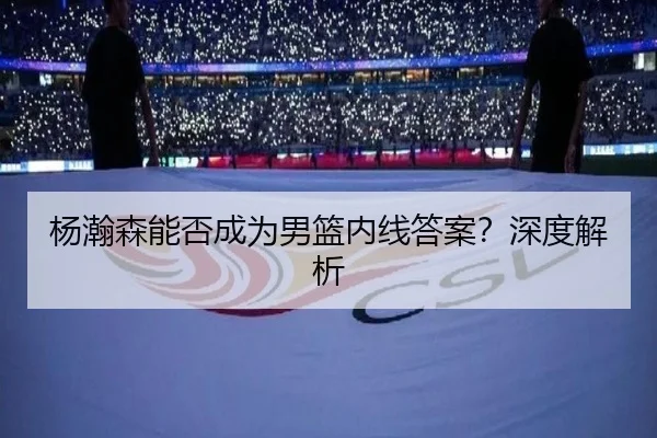 杨瀚森能否成为男篮内线答案？深度解析