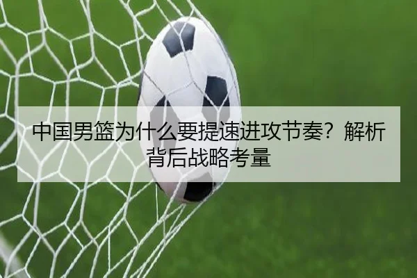 中国男篮为什么要提速进攻节奏？解析背后战略考量